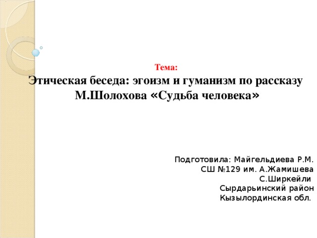 Тема: Этическая беседа: эгоизм и гуманизм по рассказу М.Шолохова « Судьба человека »       Подготовила: Майгельдиева Р.М. СШ №129 им. А.Жамишева С.Ширкейли Сырдарьинский район Кызылординская обл.                        