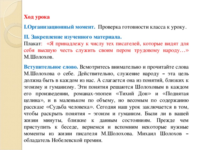 Ход урока Организационный момент. Проверка готовности класса к уроку. II . Закрепление изученного материала. Плакат : « Я принадлежу к числу тех писателей, которые видят для себя высшую честь служить своим пером трудовому народу …»  М.Шолохов. Вступительное слово. Всмотритесь внимательно и прочитайте слова М.Шолохова о себе. Действительно, служение народу – эта цель должна быть в каждом из нас. А слагается она из понятий, близких к эгоизму и гуманизму. Эти понятия решаются Шолоховым в каждом его произведении, романах-эпопеи « Тихий Дон » и « Поднятая целина » , и в маленьком по объему, но весомым по содержанию рассказе « Судьба человека » . Сегодня наш урок заключается в том, чтобы раскрыть понятия – эгоизм и гуманизм. Были ли в вашей жизни минуты, близкие к данным состояниям. Прежде чем приступить к беседе, вернемся и вспомним некоторые нужные моменты из жизни писателя М.Шолохова. Михаил Шолохов – обладатель Нобелевской премии.