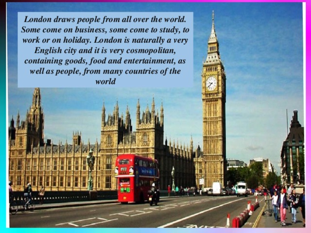 London draws people from all over the world. Some come on business, some come to study, to work or on holiday. London is naturally a very English city and it is very cosmopolitan, containing goods, food and entertainment, as well as people, from many countries of the world
