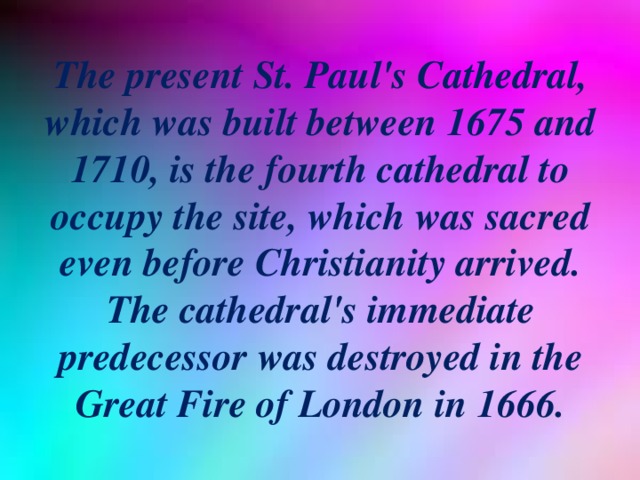 The present St. Paul's Cathedral, which was built between 1675 and 1710, is the fourth cathedral to occupy the site, which was sacred even before Christianity arrived. The cathedral's immediate predecessor was destroyed in the Great Fire of London in 1666.
