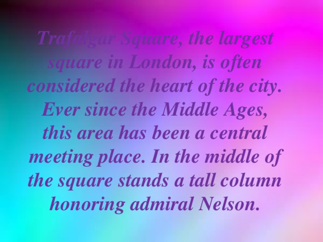 Trafalgar Square, the largest square in London, is often considered the heart of the city. Ever since the Middle Ages, this area has been a central meeting place. In the middle of the square stands a tall column honoring admiral Nelson.
