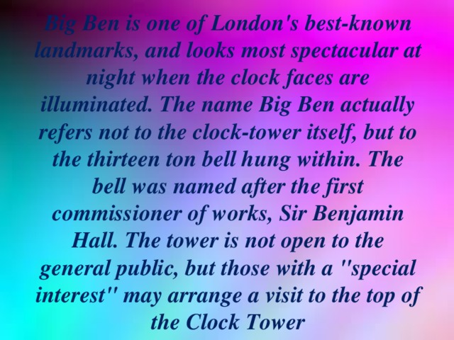 Big Ben is one of London's best-known landmarks, and looks most spectacular at night when the clock faces are illuminated. The name Big Ben actually refers not to the clock-tower itself, but to the thirteen ton bell hung within. The bell was named after the first commissioner of works, Sir Benjamin Hall. The tower is not open to the general public, but those with a 