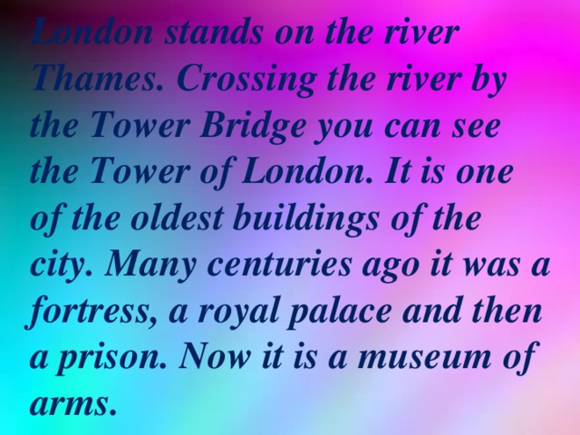London stands on the river Thames. Crossing the river by the Tower Bridge you can see the Tower of London. It is one of the oldest buildings of the city. Many centuries ago it was a fortress, a royal palace and then a prison. Now it is a museum of arms.