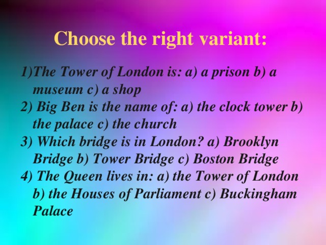 Choose the right variant: The Tower of London is: a) a prison b) a museum c) a shop 2) Big Ben is the name of: a) the clock tower b) the palace c) the church 3) Which bridge is in London? a) Brooklyn Bridge b) Tower Bridge c) Boston Bridge 4) The Queen lives in: a) the Tower of London b) the Houses of Parliament c) Buckingham Palace