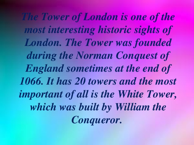 The Tower of London is one of the most interesting historic sights of London. The Tower was founded during the Norman Conquest of England sometimes at the end of 1066. It has 20 towers and the most important of all is the White Tower, which was built by William the Conqueror. 