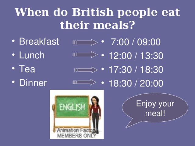 When do British people eat their meals? Breakfast Lunch Tea Dinner  7:00 / 09:00 12:00 / 13:30 17:30 / 18:30 18:30 / 20:00  Enjoy your meal!