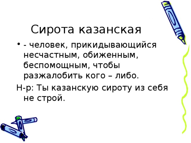 Сирота казанская - человек, прикидывающийся несчастным, обиженным, беспомощным, чтобы разжалобить кого – либо. Н-р: Ты казанскую сироту из себя не строй.