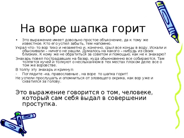 На воре шапка горит Это выражение имеет довольно простое объяснение, да к тому же известное. Кто его успел забыть, тем напомню. Украл что- то вор тихо и незаметно и, конечно, срыл все концы в воду. Искали и обыскивали – ничего не нашли. Думалось на какого – нибудь из своих близких. К кому же не обратиться за советом и помощью, как не к знахарю? Знахарь повел пострадавших на базар, куда обыкновенно все собираются. Там толпятся кучей и толкуют о неслыханном в тех местах плохом деле: все о том же воровстве. В толпу эту знахарь и крикнул: Поглядите –ка, православные , на воре то шапка горит! Не успели прослушать и опомниться от зловещего окрика, как вор уже и схватился за голову. Это выражение говорится о том, человеке, который сам себя выдал в совершении проступка.