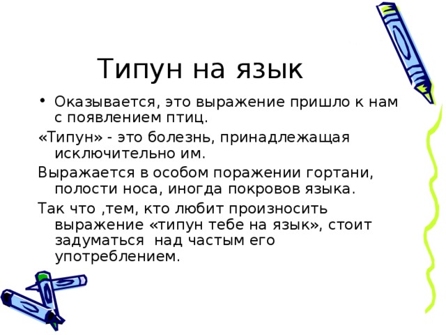 Типун на язык Оказывается, это выражение пришло к нам с появлением птиц. «Типун» - это болезнь, принадлежащая исключительно им. Выражается в особом поражении гортани, полости носа, иногда покровов языка. Так что ,тем, кто любит произносить выражение «типун тебе на язык», стоит задуматься над частым его употреблением.