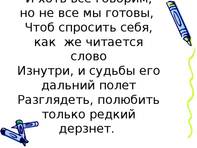 И хоть все говорим, но не все мы готовы,  Чтоб спросить себя, как же читается слово  Изнутри, и судьбы его дальний полет  Разглядеть, полюбить только редкий дерзнет.