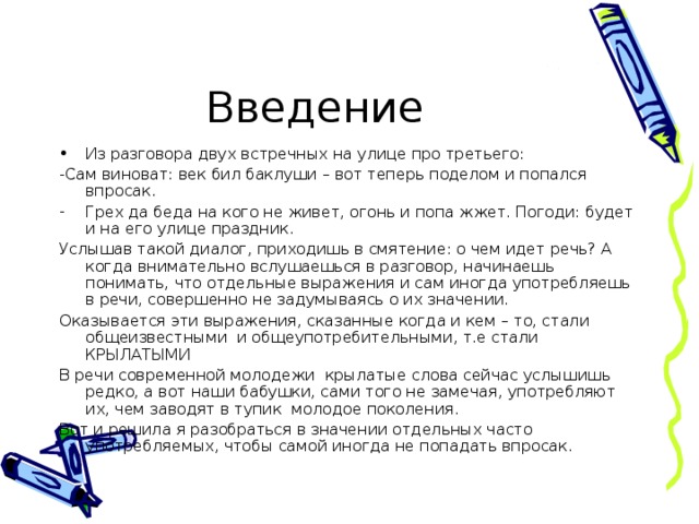 Введение Из разговора двух встречных на улице про третьего: -Сам виноват: век бил баклуши – вот теперь поделом и попался впросак. Грех да беда на кого не живет, огонь и попа жжет. Погоди: будет и на его улице праздник. Услышав такой диалог, приходишь в смятение: о чем идет речь? А когда внимательно вслушаешься в разговор, начинаешь понимать, что отдельные выражения и сам иногда употребляешь в речи, совершенно не задумываясь о их значении. Оказывается эти выражения, сказанные когда и кем – то, стали общеизвестными и общеупотребительными, т.е стали КРЫЛАТЫМИ В речи современной молодежи крылатые слова сейчас услышишь редко, а вот наши бабушки, сами того не замечая, употребляют их, чем заводят в тупик молодое поколения. Вот и решила я разобраться в значении отдельных часто употребляемых, чтобы самой иногда не попадать впросак.