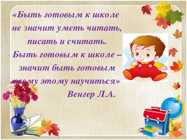 «Быть готовым к школе не значит уметь читать, писать и считать. Быть готовым к школе – значит быть готовым всему этому научиться»  Венгер Л.А.