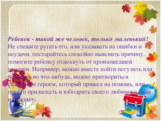 Ребенок - такой же человек, только маленький!  Не спешите ругать его, или указывать на ошибки и неудачи, постарайтесь спокойно выяснить причину, помогите ребенку отдохнуть от произошедшей неудачи. Например, можно вместе пойти погулять или поиграть во что-нибудь, можно притвориться сказочным героем, который пришел на помощь, или просто приласкать и взбодрить своего любимого сына или дочку.