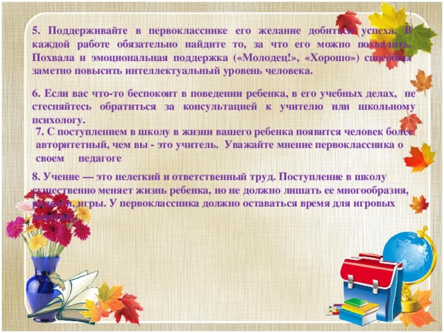 5. Поддерживайте в первокласснике его желание добиться успеха. В каждой работе обязательно найдите то, за что его можно похвалить. Похвала и эмоциональная поддержка («Молодец!», «Хорошо») способны заметно повысить интеллектуальный уровень человека.  6. Если вас что-то беспокоит в поведении ребенка, в его учебных делах, не стесняйтесь обратиться за консультацией к учителю или школьному психологу. 7. С поступлением в школу в жизни вашего ребенка появится человек более авторитетный, чем вы - это учитель. Уважайте мнение первоклассника о своем педагоге          8. Учение — это нелегкий и ответственный труд. Поступление в школу существенно меняет жизнь ребенка, но не должно лишать ее многообразия, радости, игры. У первоклассника должно оставаться время для игровых занятий.