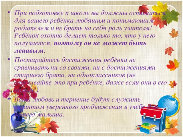 При подготовке к школе вы должны оставаться для вашего ребёнка любящим и понимающим родителем и не брать на себя роль учителя! Ребёнок охотно делает только то, что у него получается, поэтому он не может быть ленивым . Постарайтесь достижения ребёнка не сравнивать ни со своими, ни с достижениями старшего брата, ни одноклассников (не озвучивайте это при ребёнке, даже если они в его пользу!). Ваша любовь и терпение будут служить гарантом уверенного продвижения в учёбе для вашего малыша.