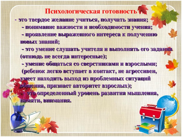 Психологическая готовность  - это твердое желание учиться, получать знания;  - понимание важности и необходимости учения;  - проявление выраженного интереса к получению новых знаний;  - это умение слушать учителя и выполнять его задания (отнюдь не всегда интересные);  - умение общаться со сверстниками и взрослыми;  (ребенок легко вступает в контакт, не агрессивен, умеет находить выход из проблемных ситуаций общения, признает авторитет взрослых);   - это определенный уровень развития мышления, памяти, внимания.