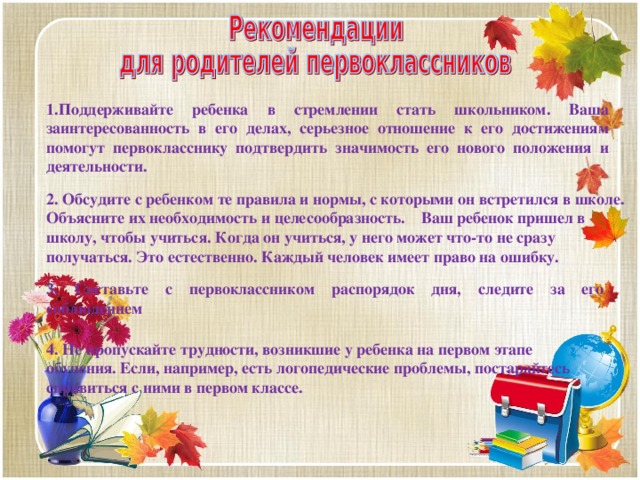 1.Поддерживайте ребенка в стремлении стать школьником. Ваша заинтересованность в его делах, серьезное отношение к его достижениям помогут первокласснику подтвердить значимость его нового положения и деятельности.    2. Обсудите с ребенком те правила и нормы, с которыми он встретился в школе. Объясните их необходимость и целесообразность.    Ваш ребенок пришел в школу, чтобы учиться. Когда он учиться, у него может что-то не сразу получаться. Это естественно. Каждый человек имеет право на ошибку.           3. Составьте с первоклассником распорядок дня, следите за его соблюдением    4. Не пропускайте трудности, возникшие у ребенка на первом этапе обучения. Если, например, есть логопедические проблемы, постарайтесь справиться с ними в первом классе.   