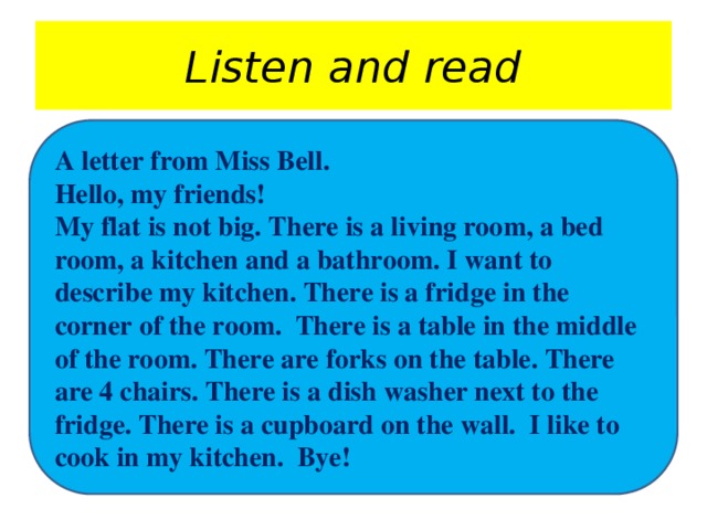 Listen and read A letter from Miss Bell. Hello, my friends! My flat is not big. There is a living room, a bed room, a kitchen and a bathroom. I want to describe my kitchen. There is a fridge in the corner of the room. There is a table in the middle of the room. There are forks on the table. There are 4 chairs. There is a dish washer next to the fridge. There is a cupboard on the wall. I like to cook in my kitchen. Bye!