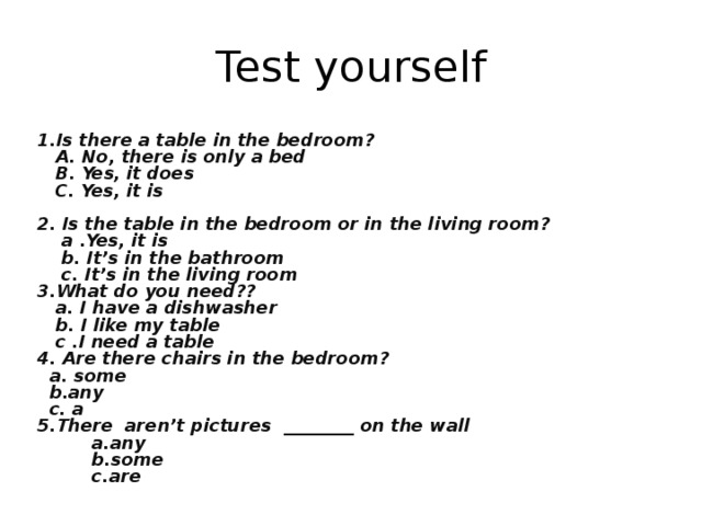 Test yourself 1.Is there a table in the bedroom?  A. No, there is only a bed  B. Yes, it does  C. Yes, it is  2. Is the table in the bedroom or in the living room?  a .Yes, it is  b. It’s in the bathroom  c. It’s in the living room 3.What do you need??  a. I have a dishwasher  b. I like my table  c .I need a table 4. Are there chairs in the bedroom?  a. some  b.any  c. a 5.There aren’t pictures ________ on the wall  a.any  b.some  c.are
