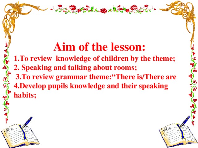 Aim of the lesson: 1.To review knowledge of children by the theme; 2. Speaking and talking about rooms;  3.To review grammar theme:“There is/There are 4.Develop pupils knowledge and their speaking habits;