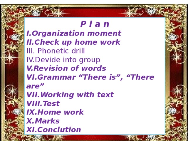 P l a n I.Organization moment II.Check up home work III. Phonetic drill IV.Devide into group V.Revision of words VI.Grammar “There is”, “There are” VII.Working with text VIII.Test IX.Home work X.Marks XI.Conclution