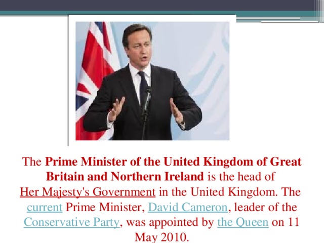 The  Prime Minister of the United Kingdom of Great Britain and Northern Ireland  is the head of  Her Majesty's Government  in the United Kingdom. The  current  Prime Minister,  David Cameron , leader of the Conservative Party , was appointed by  the Queen  on 11 May 2010.