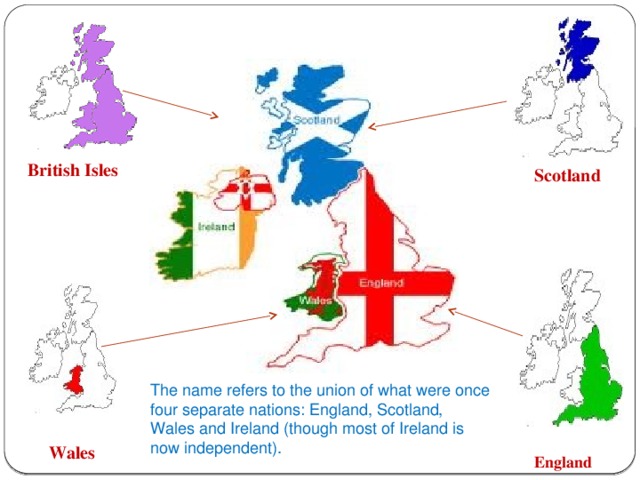 British Isles Scotland The name refers to the union of what were once four separate nations: England, Scotland, Wales and Ireland (though most of Ireland is now independent). Wales England