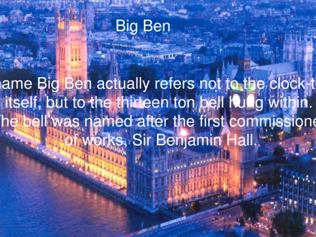 Big Ben He name Big Ben actually refers not to the clock-tower itself, but to the thirteen ton bell hung within. The bell was named after the first commissioner of works, Sir Benjamin Hall.