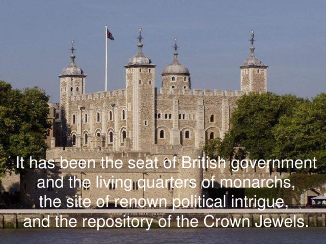 It has been the seat of British government  and the living quarters of monarchs, the site of renown political intrigue, and the repository of the Crown Jewels.