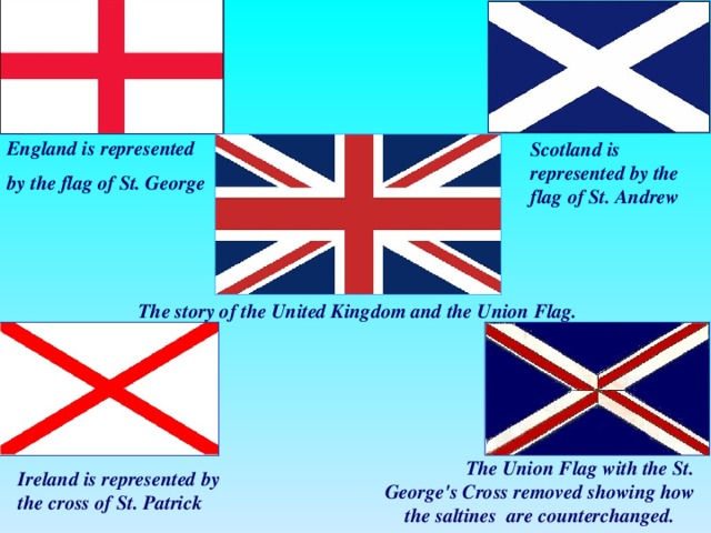 England is represented by the flag of St. George Scotland is represented by the flag of St. Andrew The story of the United Kingdom and the Union Flag.  The Union Flag with the St. George's Cross removed showing how the saltines are counterchanged. Ireland is represented by the cross of St. Patrick