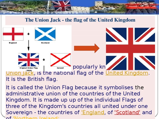 The Union Jack - the flag of the United Kingdom    The Union Flag, popularly known as the Union Jack , is the national flag of the United Kingdom . It is the British flag. It is called the Union Flag because it symbolises the administrative union of the countries of the United Kingdom . It is made up up of the individual Flags of three of the Kingdom's countries all united under one Sovereign - the countries of 'England , of 'Scotland'  and of 'Northern Ireland ‘  As Wales was not a Kingdom but a Principality it could not be included on the flag.