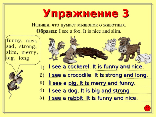 Упражнение 3 Напиши, что думает мышонок о животных. Образец:  I see a fox. It is nice and slim. I see a cockerel. It is funny and nice.   I see a crocodile. It is strong and long. I see a pig. It is merry and funny.  I see a dog. It is big and strong I see a rabbit. It is funny and nice.