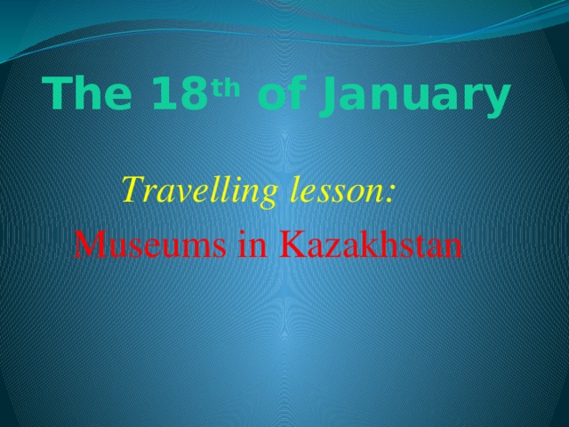 The 18 th of January Travelling lesson: Museums in Kazakhstan