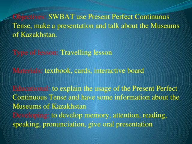 Objectives: SWBAT use Present Perfect Continuous Tense, make a presentation and talk about the Museums of Kazakhstan.  Type of lesson: Travelling lesson  Materials: textbook, cards, interactive board  Educational: to explain the usage of the Present Perfect Continuous Tense and have some information about the Museums of Kazakhstan  Developing: to develop memory, attention, reading, speaking, pronunciation, give oral presentation