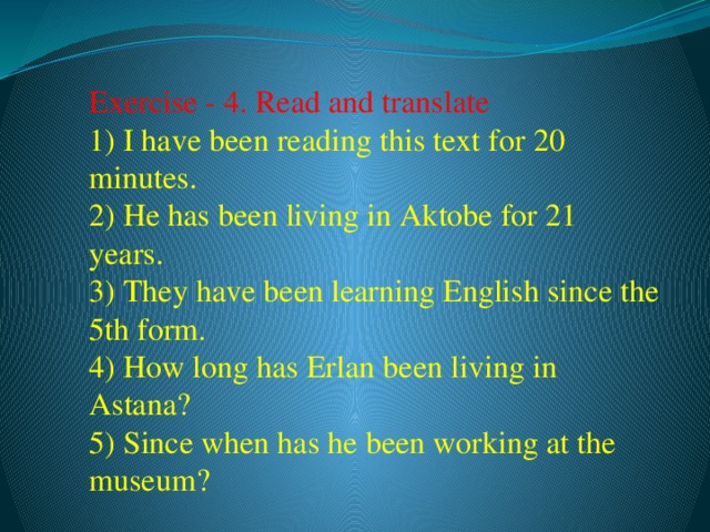 Exercise - 4. Read and translate  1) I have been reading this text for 20 minutes.  2) He has been living in Aktobe for 21 years.  3) They have been learning English since the 5th form.  4) How long has Erlan been living in Astana?  5) Since when has he been working at the museum?