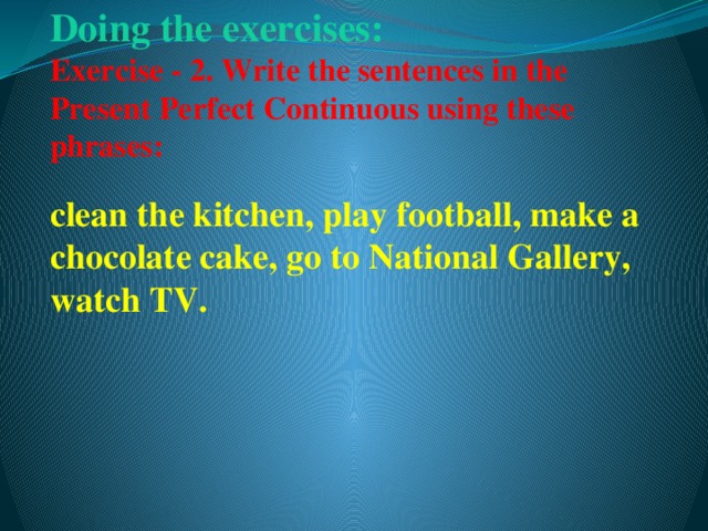 Doing the exercises:   Exercise - 2. Write the sentences in the Present Perfect Continuous using these phrases:   clean the kitchen, play football, make a chocolate cake, go to National Gallery, watch TV.