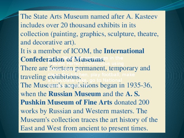 The State Arts Museum named after A. Kasteev includes over 20 thousand exhibits in its collection (painting, graphics, sculpture, theatre, and decorative art). It is a member of ICOM, the  International Confederation of Museums . There are fourteen permanent, temporary and traveling exhibitions. The Museum's acquisitions began in 1935-36, when the  Russian Museum  and the  A. S. Pushkin Museum of Fine Arts  donated 200 works by Russian and Western masters. The Museum's collection traces the art history of the East and West from ancient to present times.    Ex. 2. Write the sentences in the Present Perfect Continuous using these phrases:  clean the kitchen, play football, make a chocolate cake, go to National Gallery, watch TV.