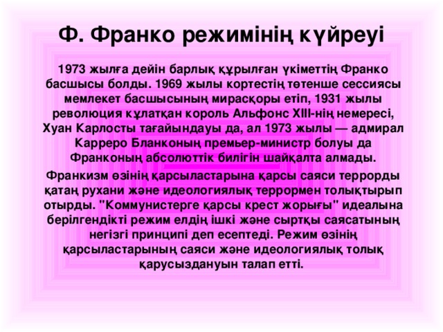 Ф. Франко режимінің күйреуі 1973 жылға дейін барлық құрылған үкіметтің Франко басшысы болды. 1969 жылы кортестің төтенше сессиясы мемлекет басшысының мирасқоры етіп, 1931 жылы революция кұлатқан король Альфонс ХІ ІІ -нің немересі, Хуан Карлосты тағайындауы да, ал 1973 жылы — адмирал Карреро Бланконың премьер-министр болуы да Франконың абсолюттік билігін шайқалта алмады. Франкизм өзінің қарсыластарына қарсы саяси террорды қатаң рухани және идеологиялық террормен толықтырып отырды. 