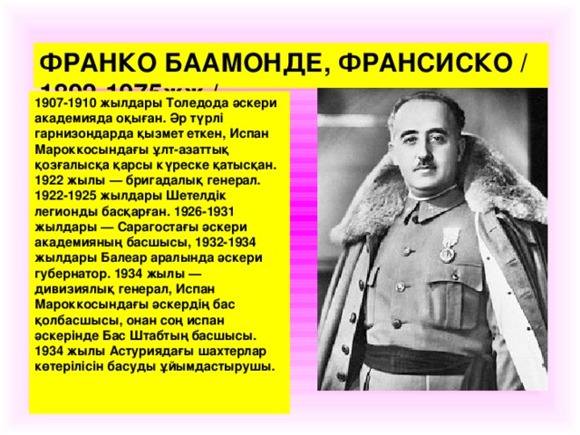 ФРАНКО БААМОНДЕ, ФРАНСИСКО /1892-1975жж./. 1907-1910 жылдары Толедода әскери академияда оқыған. Әр түрлі гарнизондарда қызмет еткен, Испан Мароккосындағы ұ лт-азаттық қозғалысқа қарсы күреске қатысқан. 1922 жылы — бригадалық генерал. 1922-1925 жылдары Шетелдік легионды басқарған. 1926-1931 жылдары — Сарагостағы әскери академияның басшысы, 1932-1934 жылдары Балеар аралында әскери губернатор. 1934 жылы — дивизиялық генерал, Испан Мароккосындағы әскердің бас қолбасшысы, онан соң испан әскерінде Бас Штабтың басшысы. 1934 жылы Астуриядағы шахтерлар көтерілісін басуды ұйымдастырушы.