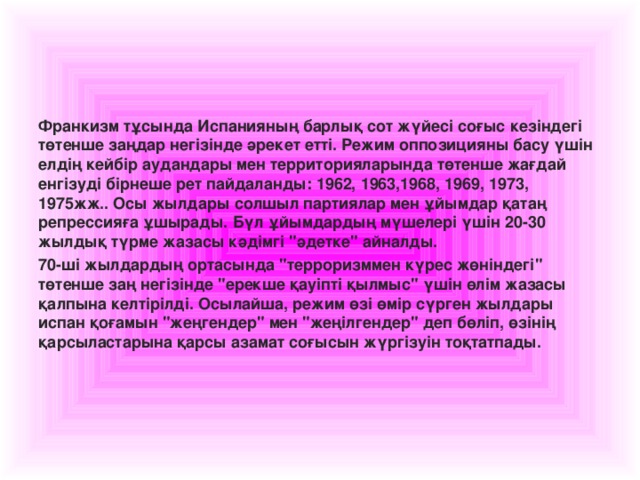 Франкизм тұсында Испанияның барлық сот жүйесі соғыс кезіндегі төтенше заңдар негізінде әрекет етті. Режим оппозицияны басу үшін елдің кейбір аудандары мен территорияларында төтенше жағдай енгізуді бірнеше рет пайдаланды: 1962, 1963,1968, 1969, 1973, 1975жж.. Осы жылдары солшыл партиялар мен ұйымдар қатаң репрессияға ұ шырады. Бүл ұйымдардың мүшелері үшін 20-30 жылдық түрме жазасы кәдімгі 