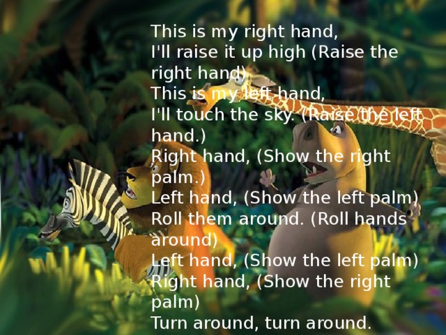 This is my right hand, I'll raise it up high (Raise the right hand) This is my left hand, I'll touch the sky. (Raise the left hand.) Right hand, (Show the right palm.) Left hand, (Show the left palm) Roll them around. (Roll hands around) Left hand, (Show the left palm) Right hand, (Show the right palm) Turn around, turn around.  Ex9 , 12