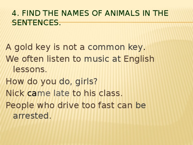 4. Find the names of animals in the sentences.   A gold key is not a common key . We often listen to music at English lessons. How do you do, girls? Nick ca me late to his class. People who drive too fast can be arrested.