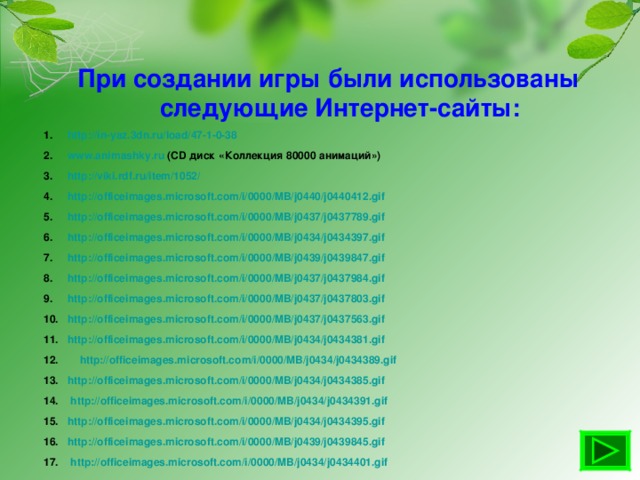 При создании игры были использованы следующие Интернет-сайты: http://in-yaz.3dn.ru/load/47-1-0-38 www.animashky.ru (CD диск «Коллекция 80000 анимаций») http://viki.rdf.ru/item/1052/ http://officeimages.microsoft.com/i/0000/MB/j0440/j0440412.gif http://officeimages.microsoft.com/i/0000/MB/j0437/j0437789.gif http://officeimages.microsoft.com/i/0000/MB/j0434/j0434397.gif http://officeimages.microsoft.com/i/0000/MB/j0439/j0439847.gif http://officeimages.microsoft.com/i/0000/MB/j0437/j0437984.gif http://officeimages.microsoft.com/i/0000/MB/j0437/j0437803.gif http://officeimages.microsoft.com/i/0000/MB/j0437/j0437563.gif http://officeimages.microsoft.com/i/0000/MB/j0434/j0434381.gif  http://officeimages.microsoft.com/i/0000/MB/j0434/j0434389.gif http://officeimages.microsoft.com/i/0000/MB/j0434/j0434385.gif  http://officeimages.microsoft.com/i/0000/MB/j0434/j0434391.gif http://officeimages.microsoft.com/i/0000/MB/j0434/j0434395.gif http://officeimages.microsoft.com/i/0000/MB/j0439/j0439845.gif  http://officeimages.microsoft.com/i/0000/MB/j0434/j0434401.gif