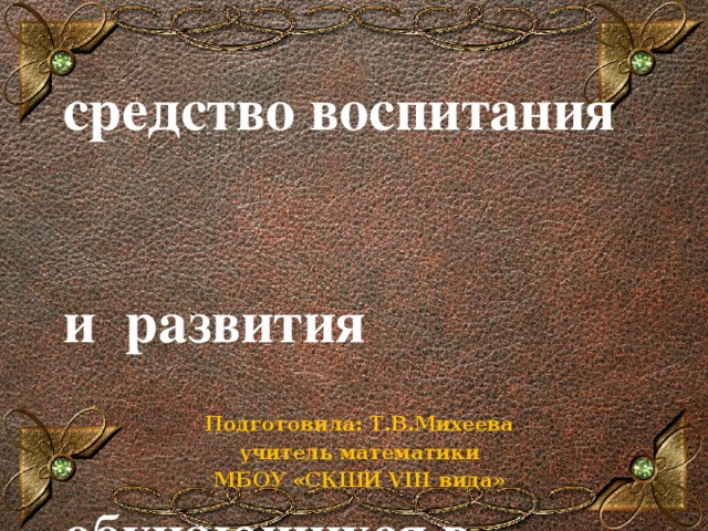 Проектная    деятельность как     средство воспитания    и развития    обучающихся в    условиях ФГОС   Подготовила: Т.В.Михеева учитель математики МБОУ «СКШИ VIII вида»