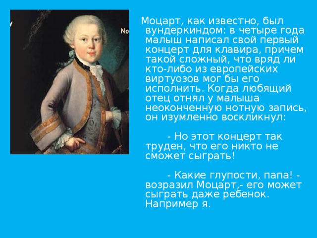    Моцарт, как известно, был вундеркиндом: в четыре года малыш написал свой первый концерт для клавира, причем такой сложный, что вряд ли кто-либо из европейских виртуозов мог бы его исполнить. Когда любящий отец отнял у малыша неоконченную нотную запись, он изумленно воскликнул:          - Но этот концерт так труден, что его никто не сможет сыграть!          - Какие глупости, папа! - возразил Моцарт,- его может сыграть даже ребенок. Например я.