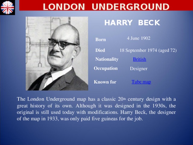 LONDON UNDERGROUND HARRY BECK 4 June 1902 Born Died 18 September 1974 (aged 72) Nationality British Designer Occupation Known for Tube map The London Underground map has a classic 20 th century design with a great history of its own. Although it was designed in the 1930s, the original is still used today with modifications. Harry Beck, the designer of the map in 1933, was only paid five guineas for the job.