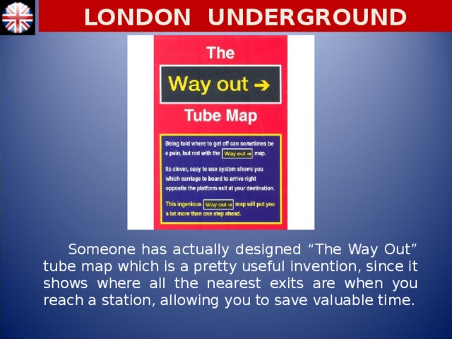 LONDON UNDERGROUND  Someone has actually designed “The Way Out” tube map which is a pretty useful invention, since it shows where all the nearest exits are when you reach a station, allowing you to save valuable time.