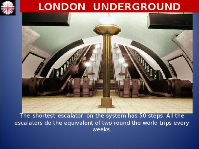 LONDON UNDERGROUND The  shortest  escalator on the system has 50 steps. All the escalators do the equivalent of two round the world trips every weeks.