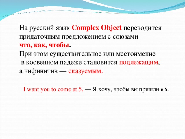 На русский язык Complex Object переводится придаточным предложением с союзами что, как, чтобы .  При этом существительное или местоимение  в косвенном падеже становится подлежащим , а инфинитив — сказуемым. I want you to come at 5. — Я хочу, чтобы вы пришли в 5.
