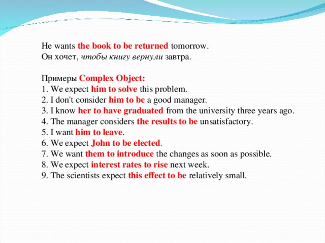 He wants the book to be returned  tomorrow. Он хочет, чтобы книгу вернули завтра. Примеры  Complex Object:  1. We expect him to solve  this problem.  2. I don't consider  him to be a good manager.  3. I know her to have graduated from the university three years ago.  4. The manager considers  the results to be  unsatisfactory.  5. I  want  him to leave .  6. We expect John to be elected .  7. We  want  them to introduce the changes as soon as possible.  8. We expect  interest rates to rise  next week.  9. The scientists expect  this effect to be  relatively small.